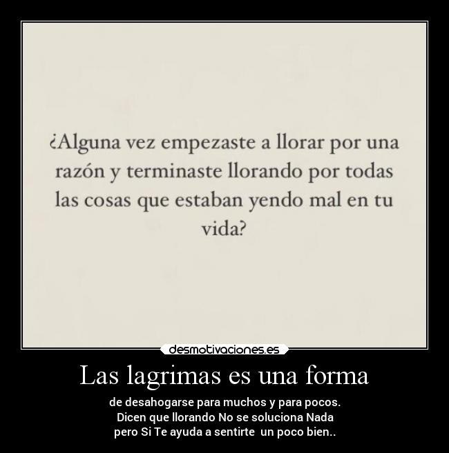 Las lagrimas es una forma - de desahogarse para muchos y para pocos.
Dicen que llorando No se soluciona Nada
pero Si Te ayuda a sentirte un poco bien..