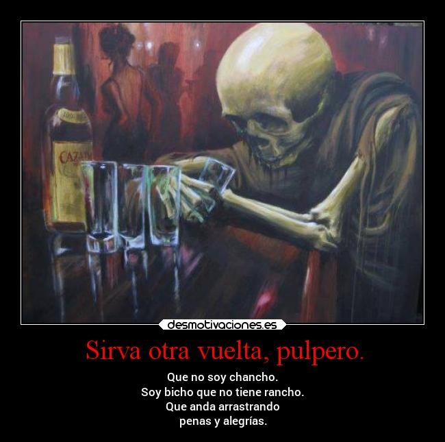 Sirva otra vuelta, pulpero. - Que no soy chancho.
Soy bicho que no tiene rancho.
Que anda arrastrando
penas y alegrías.