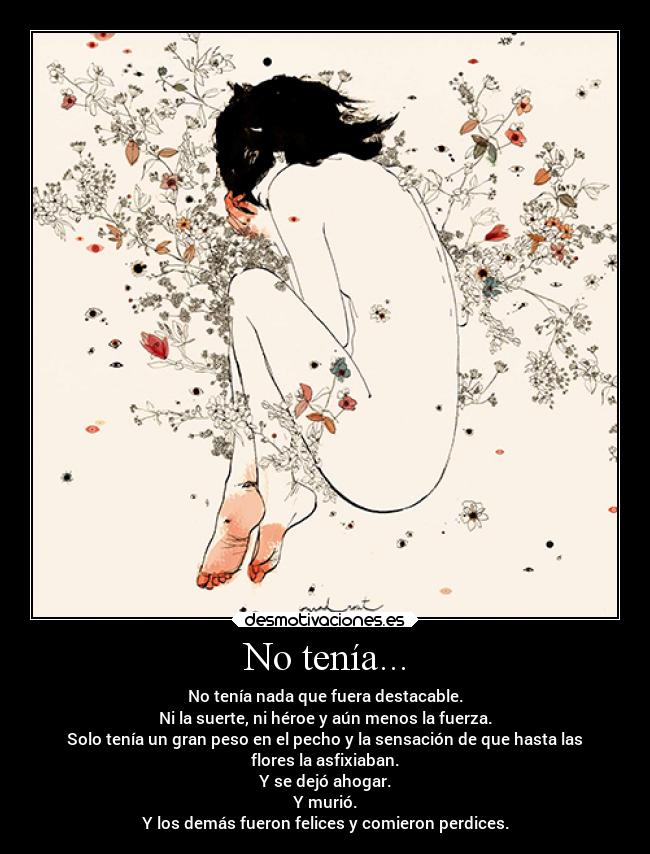 No tenía... - No tenía nada que fuera destacable.
Ni la suerte, ni héroe y aún menos la fuerza.
Solo tenía un gran peso en el pecho y la sensación de que hasta las
flores la asfixiaban.
Y se dejó ahogar.
Y murió.
Y los demás fueron felices y comieron perdices.