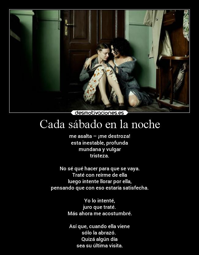 Cada sábado en la noche - me asalta – ¡me destroza!
esta inestable, profunda
mundana y vulgar
tristeza.

No sé qué hacer para que se vaya.
Traté con reírme de ella
luego intente llorar por ella,
pensando que con eso estaría satisfecha.

Yo lo intenté,
juro que traté.
Más ahora me acostumbré.

Así que, cuando ella viene
sólo la abrazó. 
Quizá algún día
sea su última visita.