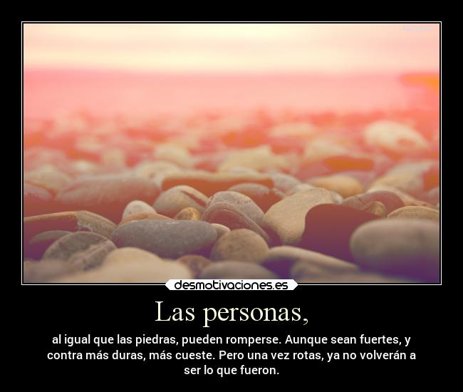 Las personas, - al igual que las piedras, pueden romperse. Aunque sean fuertes, y
contra más duras, más cueste. Pero una vez rotas, ya no volverán a
ser lo que fueron.