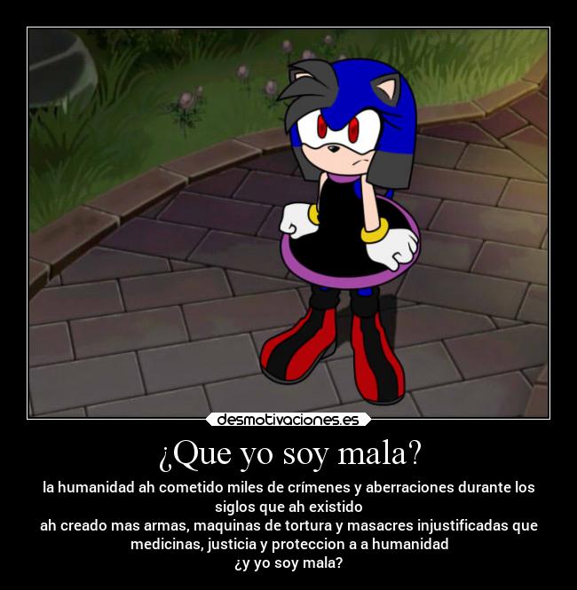 ¿Que yo soy mala? - la humanidad ah cometido miles de crímenes y aberraciones durante los
siglos que ah existido
ah creado mas armas, maquinas de tortura y masacres injustificadas que
medicinas, justicia y proteccion a a humanidad
¿y yo soy mala?