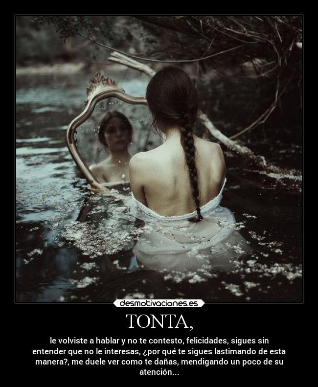 TONTA, - le volviste a hablar y no te contesto, felicidades, sigues sin
entender que no le interesas, ¿por qué te sigues lastimando de esta
manera?, me duele ver como te dañas, mendigando un poco de su
atención...