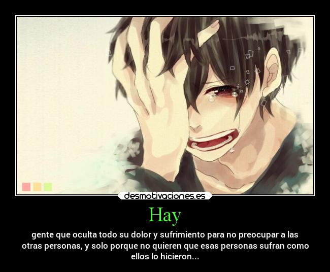 Hay - gente que oculta todo su dolor y sufrimiento para no preocupar a las
otras personas, y solo porque no quieren que esas personas sufran como
ellos lo hicieron...