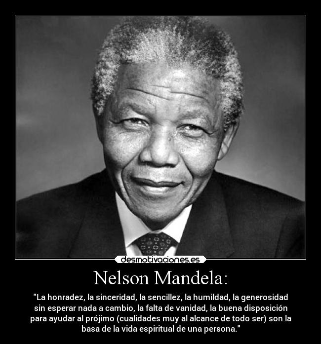 Nelson Mandela: - La honradez, la sinceridad, la sencillez, la humildad, la generosidad
sin esperar nada a cambio, la falta de vanidad, la buena disposición
para ayudar al prójimo (cualidades muy al alcance de todo ser) son la
basa de la vida espiritual de una persona.