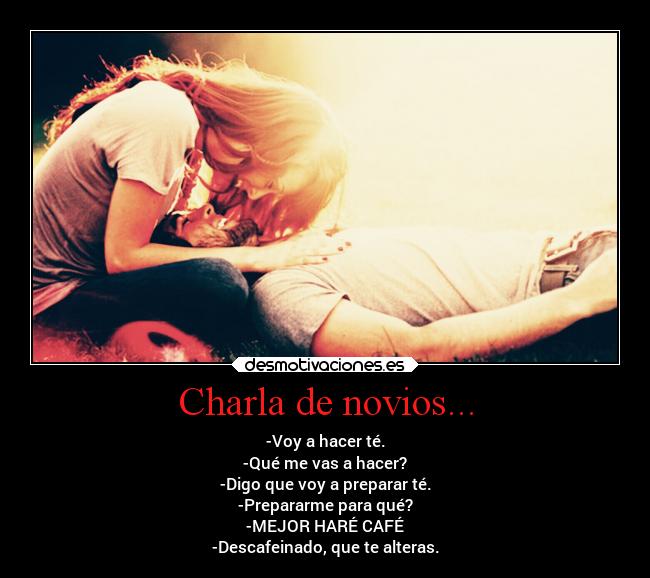 Charla de novios... - -Voy a hacer té.
-Qué me vas a hacer?
-Digo que voy a preparar té.
-Prepararme para qué?
-MEJOR HARÉ CAFÉ
-Descafeinado, que te alteras.