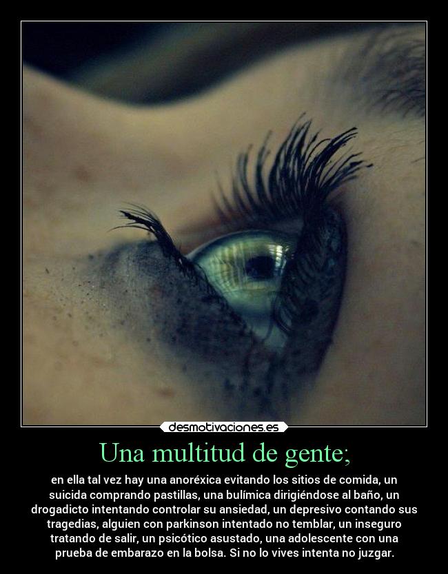 Una multitud de gente; - en ella tal vez hay una anoréxica evitando los sitios de comida, un
suicida comprando pastillas, una bulímica dirigiéndose al baño, un
drogadicto intentando controlar su ansiedad, un depresivo contando sus
tragedias, alguien con parkinson intentado no temblar, un inseguro
tratando de salir, un psicótico asustado, una adolescente con una
prueba de embarazo en la bolsa. Si no lo vives intenta no juzgar.