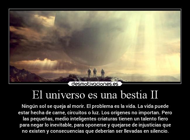 El universo es una bestia II - Ningún sol se queja al morir. El problema es la vida. La vida puede
estar hecha de carne, circuitos o luz. Los orígenes no importan. Pero
las pequeñas, medio inteligentes criaturas tienen un talento fiero
para negar lo inevitable, para oponerse y quejarse de injusticias que
no existen y consecuencias que deberían ser llevadas en silencio.