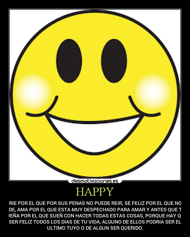 HAPPY - RIE POR EL QUE POR SUS PENAS NO PUEDE REIR, SE FELIZ POR EL QUE NO
PUEDE, AMA POR EL QUE ESTA MUY DESPECHADO PARA AMAR Y ANTES QUE TODO
SUEÑA POR EL QUE SUEÑ CON HACER TODAS ESTAS COSAS, PORQUE HAY QUE
SER FELIZ TODOS LOS DIAS DE TU VIDA, ALGUNO DE ELLOS PODRIA SER EL
ULTIMO TUYO O DE ALGUN SER QUERIDO.
