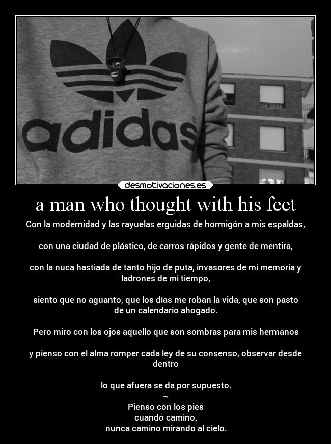 a man who thought with his feet - Con la modernidad y las rayuelas erguidas de hormigón a mis espaldas,
con una ciudad de plástico, de carros rápidos y gente de mentira,
con la nuca hastiada de tanto hijo de puta, invasores de mi memoria y
ladrones de mi tiempo,
siento que no aguanto, que los días me roban la vida, que son pasto
de un calendario ahogado.
Pero miro con los ojos aquello que son sombras para mis hermanos
y pienso con el alma romper cada ley de su consenso, observar desde
dentro
lo que afuera se da por supuesto.
~
Pienso con los pies
cuando camino,
nunca camino mirando al cielo.