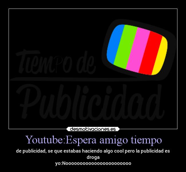 Youtube:Espera amigo tiempo - de publicidad, se que estabas haciendo algo cool pero la publicidad es
droga
yo:Nooooooooooooooooooooooo