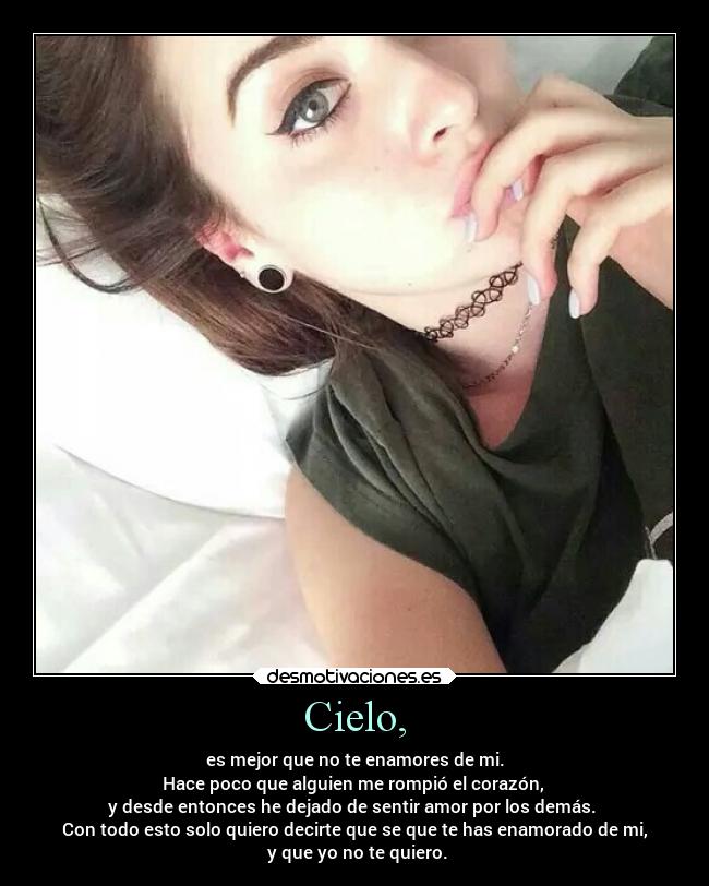 Cielo, - es mejor que no te enamores de mi.
Hace poco que alguien me rompió el corazón,
y desde entonces he dejado de sentir amor por los demás.
Con todo esto solo quiero decirte que se que te has enamorado de mi,
y que yo no te quiero.