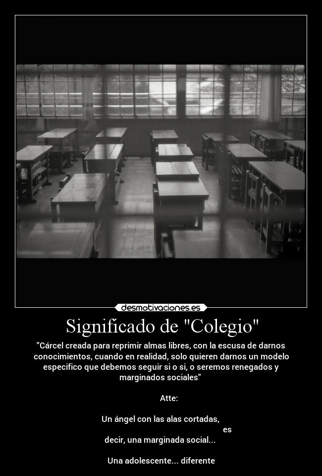 Significado de Colegio - Cárcel creada para reprimir almas libres, con la escusa de darnos
conocimientos, cuando en realidad, solo quieren darnos un modelo
especifico que debemos seguir si o si, o seremos renegados y
marginados sociales
Atte:
Un ángel con las alas cortadas,
es
decir, una marginada social...
Una adolescente... diferente