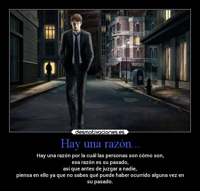 Hay una razón... - Hay una razón por la cuál las personas son cómo son,
esa razón es su pasado,
así que antes de juzgar a nadie,
piensa en ello ya que no sabes qué puede haber ocurrido alguna vez en
su pasado.