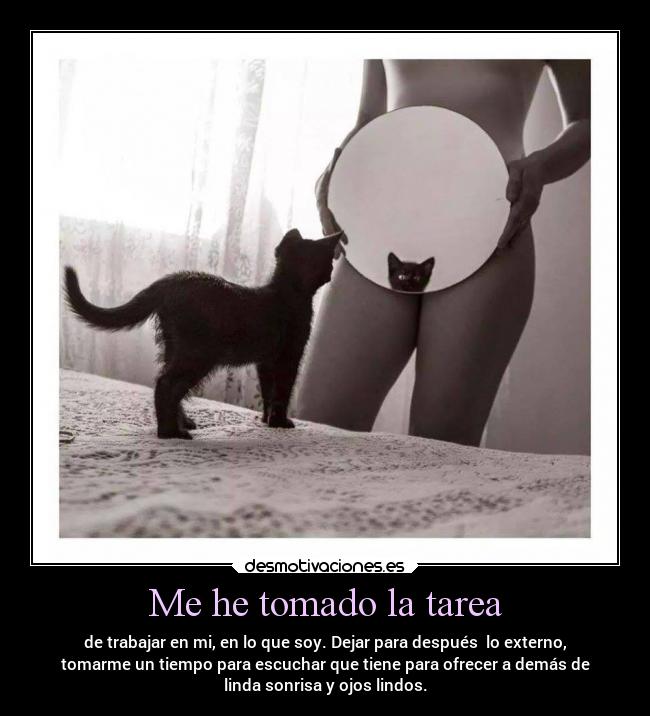 Me he tomado la tarea - de trabajar en mi, en lo que soy. Dejar para después lo externo,
tomarme un tiempo para escuchar que tiene para ofrecer a demás de
linda sonrisa y ojos lindos.