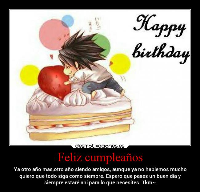 Feliz cumpleaños - Ya otro año mas,otro año siendo amigos, aunque ya no hablemos mucho
quiero que todo siga como siempre. Espero que pases un buen día y
siempre estaré ahí para lo que necesites. Tkm~