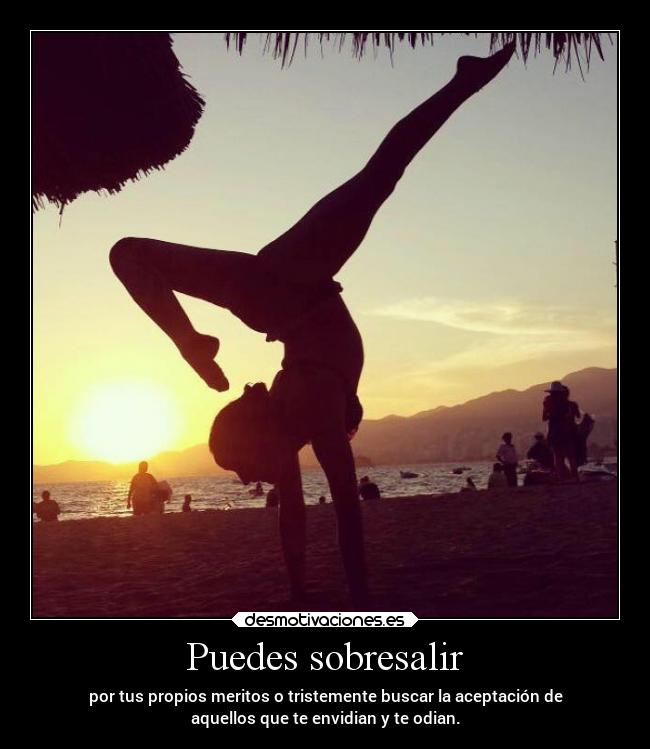 Puedes sobresalir - por tus propios meritos o tristemente buscar la aceptación de
aquellos que te envidian y te odian.