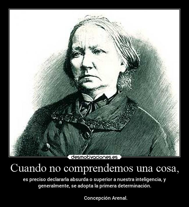 Cuando no comprendemos una cosa, - es preciso declararla absurda o superior a nuestra inteligencia, y
generalmente, se adopta la primera determinación.
                                                                      
                   Concepción Arenal.