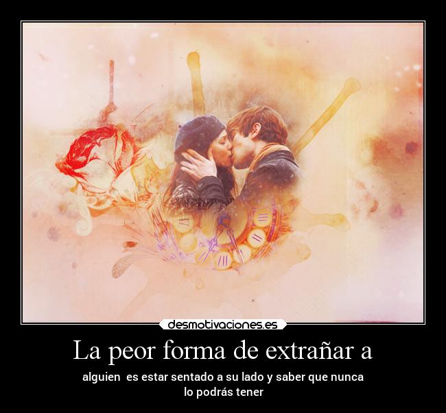 La peor forma de extrañar a - alguien es estar sentado a su lado y saber que nunca
lo podrás tener