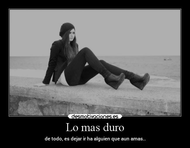 Lo mas duro - de todo, es dejar ir ha alguien que aun amas..