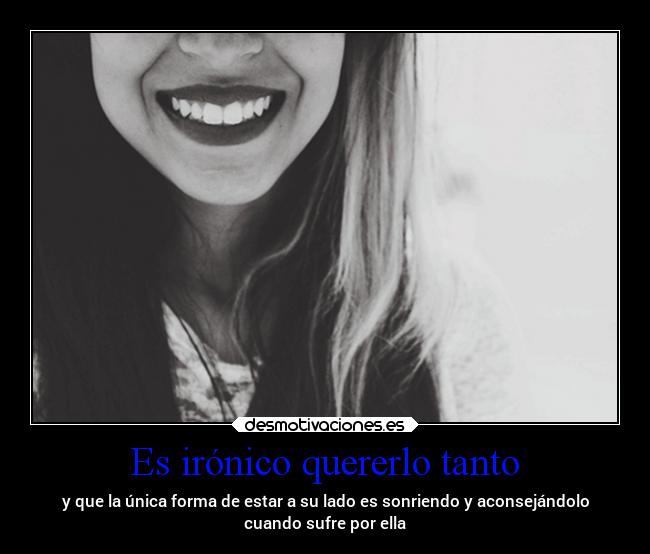 Es irónico quererlo tanto - y que la única forma de estar a su lado es sonriendo y aconsejándolo
cuando sufre por ella