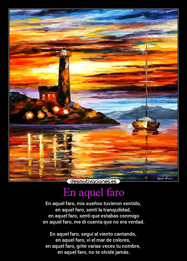 En aquel faro - En aquel faro, mis sueños tuvieron sentido,
en aquel faro, sentí la tranquilidad,
en aquel faro, sentí que estabas conmigo
en aquel faro, me di cuenta que no era verdad.
En aquel faro, seguí al viento cantando,
en aquel faro, vi el mar de colores,
en aquel faro, grite varias veces tu nombre,
en aquel faro, no te olvidé jamás.