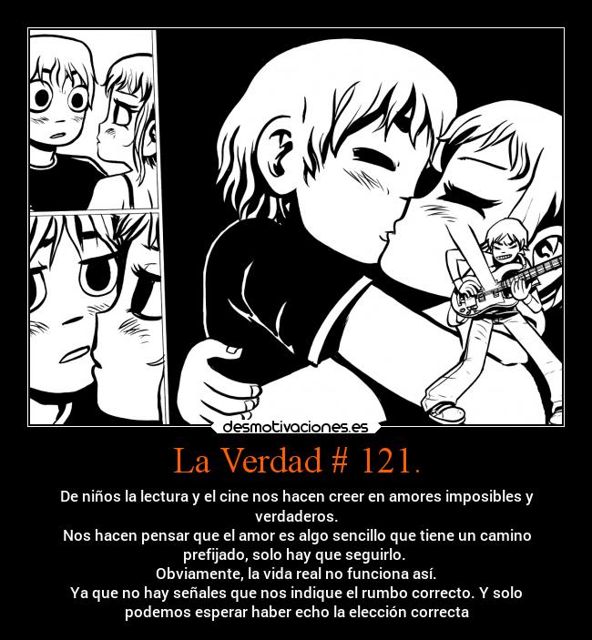 La Verdad # 121. - De niños la lectura y el cine nos hacen creer en amores imposibles y
verdaderos.
Nos hacen pensar que el amor es algo sencillo que tiene un camino
prefijado, solo hay que seguirlo. 
Obviamente, la vida real no funciona así.
Ya que no hay señales que nos indique el rumbo correcto. Y solo
podemos esperar haber echo la elección correcta