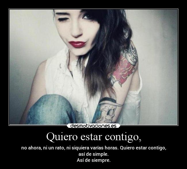 Quiero estar contigo, - no ahora, ni un rato, ni siquiera varías horas. Quiero estar contigo,
así de simple.
Así de siempre.