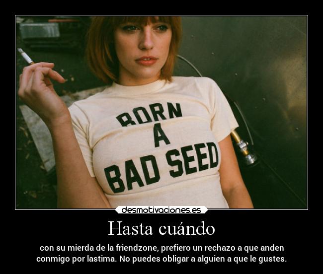 Hasta cuándo - con su mierda de la friendzone, prefiero un rechazo a que anden
conmigo por lastima. No puedes obligar a alguien a que le gustes.