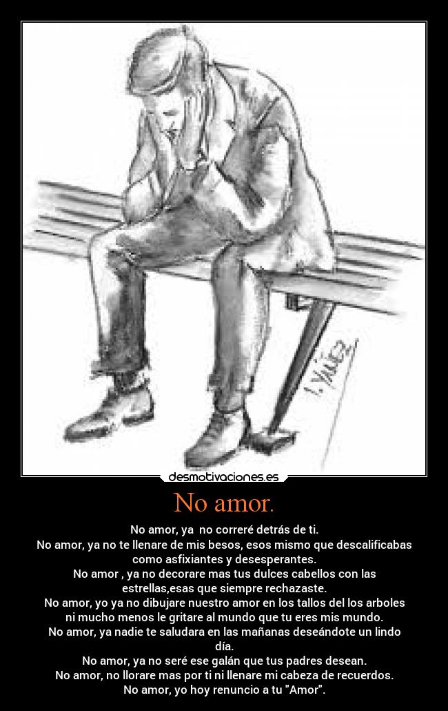 No amor. - No amor, ya  no correré detrás de ti.
No amor, ya no te llenare de mis besos, esos mismo que descalificabas
como asfixiantes y desesperantes.
No amor , ya no decorare mas tus dulces cabellos con las
estrellas,esas que siempre rechazaste.
No amor, yo ya no dibujare nuestro amor en los tallos del los arboles
ni mucho menos le gritare al mundo que tu eres mis mundo.
No amor, ya nadie te saludara en las mañanas deseándote un lindo
día.
No amor, ya no seré ese galán que tus padres desean.
No amor, no llorare mas por ti ni llenare mi cabeza de recuerdos.
No amor, yo hoy renuncio a tu Amor.