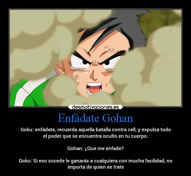 Enfádate Gohan - Goku: enfádate, recuerda aquella batalla contra cell, y expulsa todo
el poder que se encuentra oculto en tu cuerpo.

Gohan: ¿Que me enfade?

Goku: Si eso sucede le ganarás a cualquiera con mucha facilidad, no
importa de quien se trate