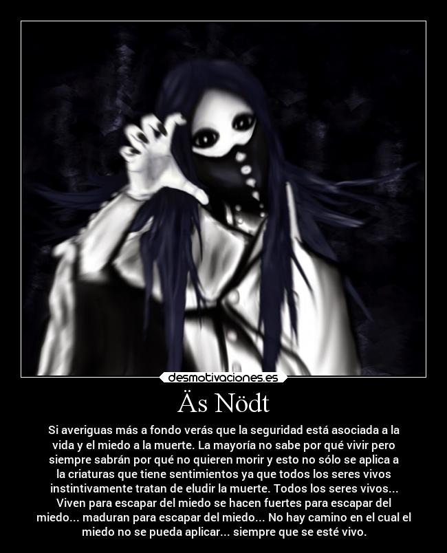 Äs Nödt - Si averiguas más a fondo verás que la seguridad está asociada a la
vida y el miedo a la muerte. La mayoría no sabe por qué vivir pero
siempre sabrán por qué no quieren morir y esto no sólo se aplica a
la criaturas que tiene sentimientos ya que todos los seres vivos
instintivamente tratan de eludir la muerte. Todos los seres vivos...
Viven para escapar del miedo se hacen fuertes para escapar del
miedo... maduran para escapar del miedo... No hay camino en el cual el
miedo no se pueda aplicar... siempre que se esté vivo.