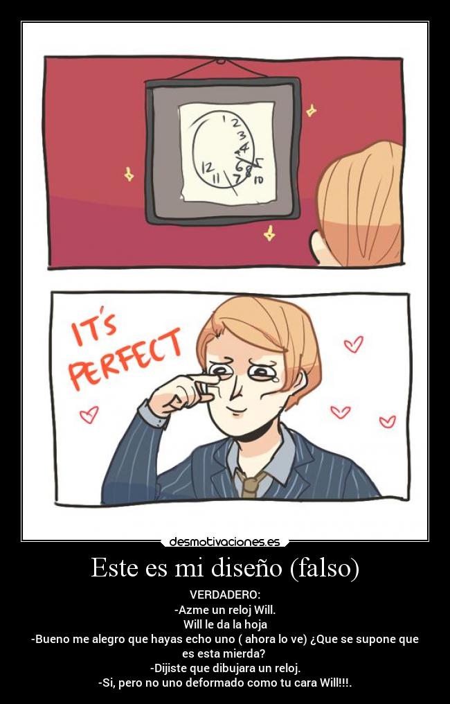 Este es mi diseño (falso) - VERDADERO:
-Azme un reloj Will.
Will le da la hoja
-Bueno me alegro que hayas echo uno ( ahora lo ve) ¿Que se supone que
es esta mierda? 
-Dijiste que dibujara un reloj.
-Si, pero no uno deformado como tu cara Will!!!.