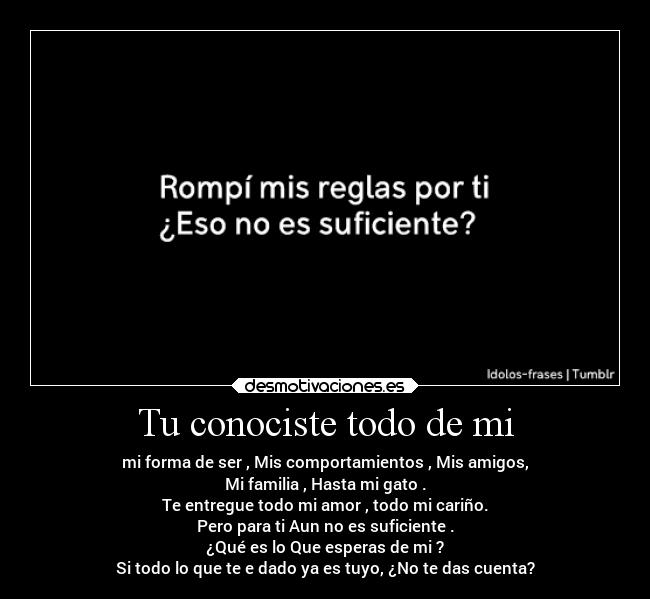 Tu conociste todo de mi - mi forma de ser , Mis comportamientos , Mis amigos,
Mi familia , Hasta mi gato .
Te entregue todo mi amor , todo mi cariño.
Pero para ti Aun no es suficiente .
¿Qué es lo Que esperas de mi ?
Si todo lo que te e dado ya es tuyo, ¿No te das cuenta?