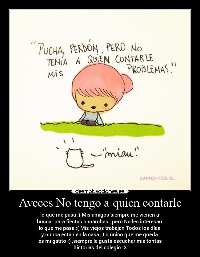Aveces No tengo a quien contarle - lo que me pasa :( Mis amigos siempre me vienen a 
buscar para fiestas o marchas , pero No les interesan 
lo que me pasa :( Mis viejos trabajan Todos los días 
y nunca estan en la casa , Lo único que me queda 
es mi gatito :) ,siempre le gusta escuchar mis tontas
historias del colegio :X