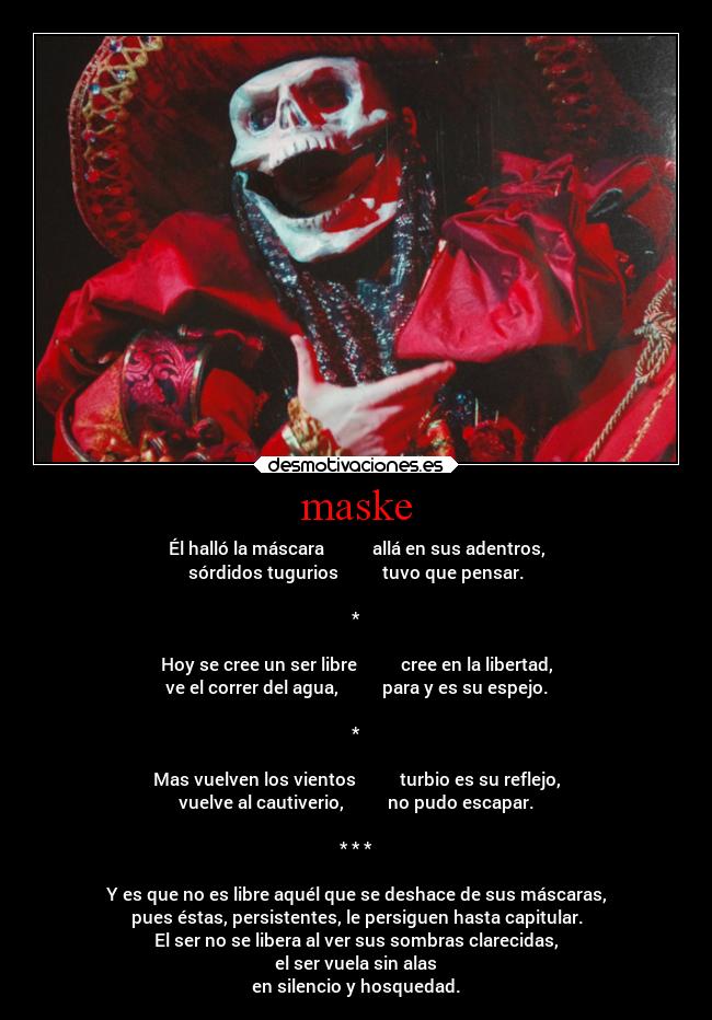 maske - Él halló la máscara allá en sus adentros,
sórdidos tugurios tuvo que pensar.
*
Hoy se cree un ser libre cree en la libertad,
ve el correr del agua, para y es su espejo.
*
Mas vuelven los vientos turbio es su reflejo,
vuelve al cautiverio, no pudo escapar.
* * *
Y es que no es libre aquél que se deshace de sus máscaras,
pues éstas, persistentes, le persiguen hasta capitular.
El ser no se libera al ver sus sombras clarecidas,
el ser vuela sin alas
en silencio y hosquedad.