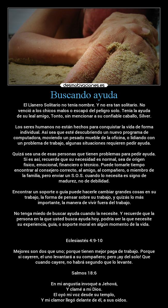 Buscando ayuda - El Llanero Solitario no tenía nombre. Y no era tan solitario. No
venció a los chicos malos o escapó del peligro solo. Tenía la ayuda
de su leal amigo, Tonto, sin mencionar a su confiable caballo, Silver.

Los seres humanos no están hechos para conquistar la vida de forma
individual. Así sea que esté descubriendo un nuevo programa de
computadora, moviendo un pesado mueble de la oficina, o lidiando con
un problema de trabajo, algunas situaciones requieren pedir ayuda.

Quizá sea una de esas personas que tienen problemas para pedir ayuda.
Si es así, recuerde que su necesidad es normal, sea de origen
físico, emocional, financiero o técnico. Puede tomarle tiempo
encontrar al consejero correcto, al amigo, al compañero, o miembro de
la familia, pero enviar un S.O.S. cuando lo necesita es signo de
madurez, no de debilidad.

Encontrar un soporte o guía puede hacerle cambiar grandes cosas en su
trabajo, la forma de pensar sobre su trabajo, y quizás lo más
importante, la manera de vivir fuera del trabajo.

No tenga miedo de buscar ayuda cuando la necesite. Y recuerde que la
persona en la que usted busca ayuda hoy, podría ser la que necesite
su experiencia, guía, o soporte moral en algún momento de la vida. 


Eclesiastés 4:9-10

Mejores son dos que uno; porque tienen mejor paga de trabajo. Porque
si cayeren, el uno levantará a su compañero; pero ¡ay del solo! Que
cuando cayere, no habrá segundo que lo levante.

Salmos 18:6

En mi angustia invoqué a Jehová,
Y clamé a mi Dios.
El oyó mi voz desde su templo,
Y mi clamor llegó delante de él, a sus oídos.