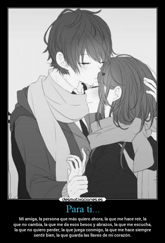 Para ti... - Mi amiga, la persona que más quiero ahora, la que me hace reir, la
que no cambia, la que me da esos besos y abrazos, la que me escucha,
la que no quiero perder, la que juega conmigo, la que me hace siempre
sentir bien, la que guarda las llaves de mi corazón.