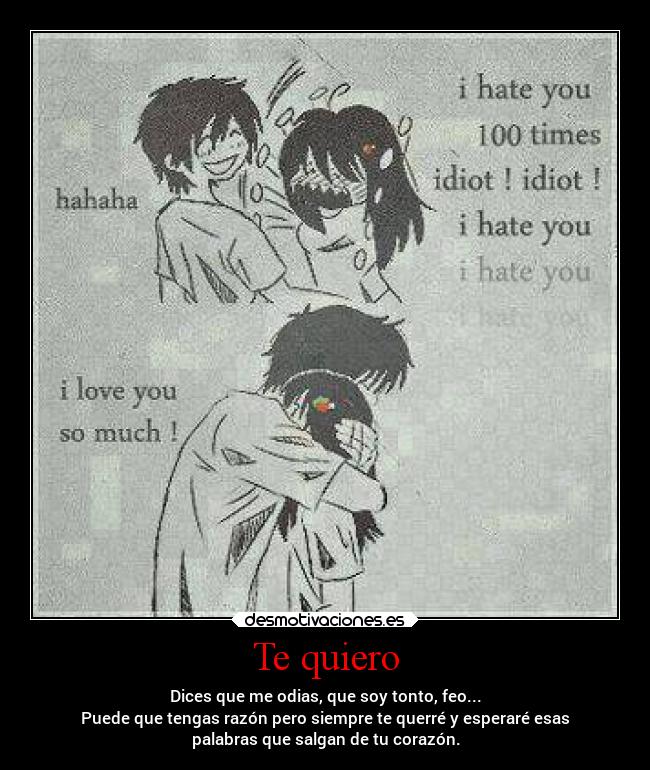 Te quiero - Dices que me odias, que soy tonto, feo...
Puede que tengas razón pero siempre te querré y esperaré esas
palabras que salgan de tu corazón.