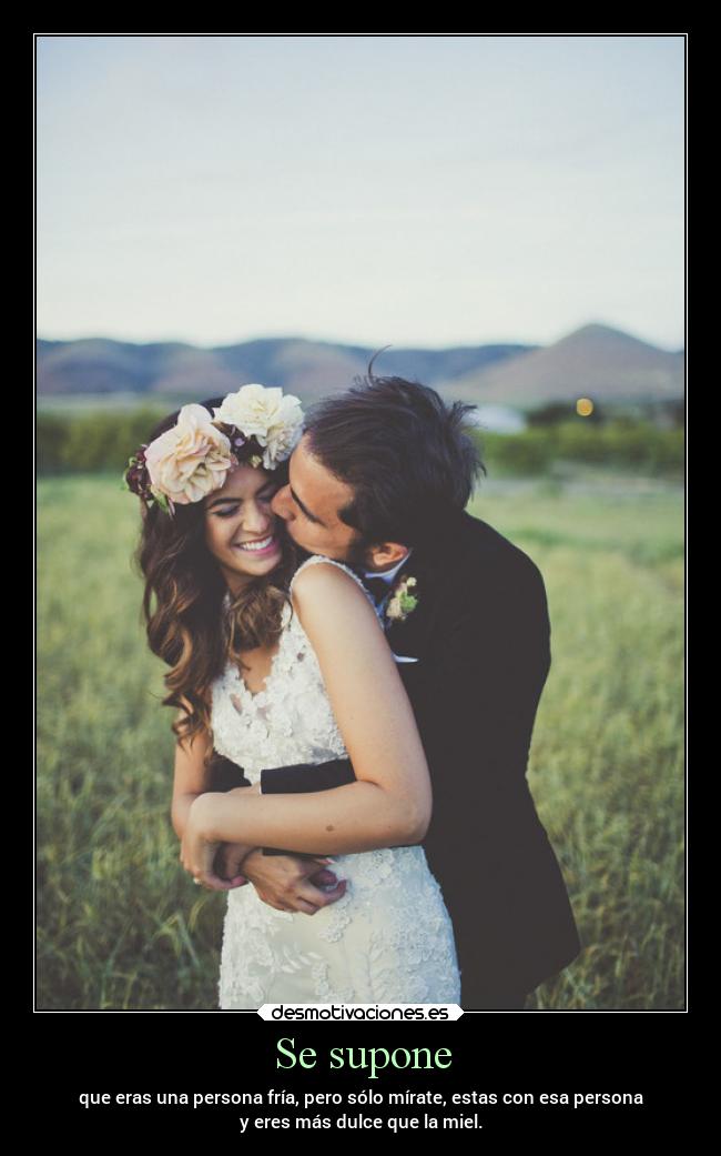 Se supone - que eras una persona fría, pero sólo mírate, estas con esa persona
y eres más dulce que la miel.