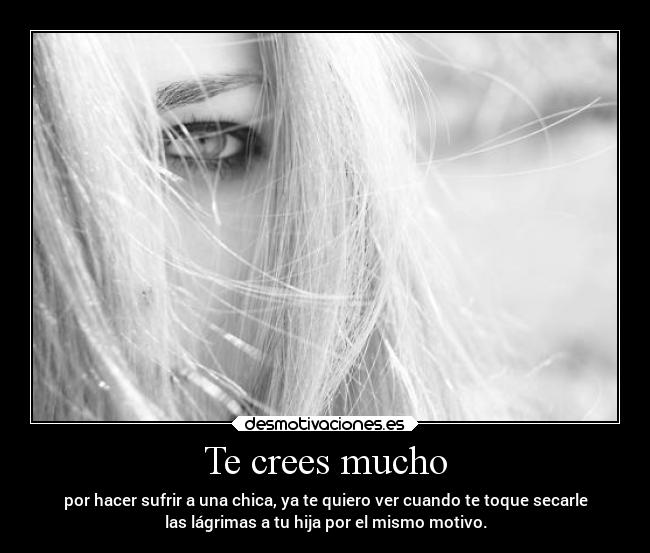 Te crees mucho - por hacer sufrir a una chica, ya te quiero ver cuando te toque secarle
las lágrimas a tu hija por el mismo motivo.
