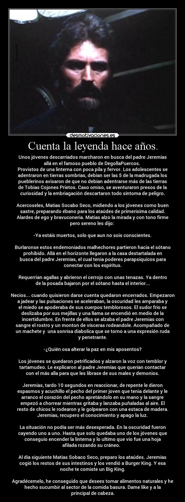 Cuenta la leyenda hace años. - Unos jóvenes descarriados marcharon en busca del padre Jeremías
allá en el famoso pueblo de DegollaPuercos. 
Provistos de una linterna con poca pila y fervor. Los adolescentes se
adentraron en tierras sombrías, debían ser las 5 de la madrugada los
pueblerinos avisaron de que no debían adentrarse más de las tierras
de Tobias Cojones Prietos. Caso omiso, se aventuraron presos de la
curiosidad y la embriagación descartaron todo síntoma de peligro.

Acercoseles, Matias Socabo Seco, midiendo a los jóvenes como buen
sastre, preparando ébano para los ataúdes de primerísima calidad.
Alardes de ego y bravuconeria. Matias alzo la mirada y con tono firme
pero sereno les dijo: 

-Ya estáis muertos, solo que aun no sois conscientes.

Burlaronse estos endemoniados malhechores partieron hacia el sótano
prohibido. Allá en el horizonte llegaron a la casa destartalada en
busca del padre Jeremías, el cual tenia poderes parapsiquicos para
conectar con los espíritus.

Requerrian agallas y abrieron el cerrojo con unas tenazas. Ya dentro
de la posada bajaron por el sótano hasta el interior...

Necios... cuando quisieron darse cuenta quedaron encerrados. Empezaron
a jadear y las pulsaciones se aceleraban, la oscuridad les amparaba y
el miedo se apoderaba de sus cuerpos temblorosos. El sudor frio se
deslizaba por sus mejillas y una llama se encendió en medio de la
incertidumbre. En frente de ellos se alzaba el padre Jeremias con
sangre el rostro y un monton de vísceras rodeandole. Acompañado de
un machete y  una sonrisa diabolica que se torno a una expresión ruda
y penetrante.

-¿Quién osa alterar la paz en mis aposentos?

Los jóvenes se quedaron petrificados y alzaron la voz con temblor y
tartamudeo. Le explicaron al padre Jeremías que querían contactar
con el más alla para que les librase de sus males y demonios.

Jeremías, tardo 10 segundos en reaccionar, de repente le dieron
espasmos y acuchillo el pecho del primer joven que tenia delante y le
arranco el corazón del pecho apretándolo en su mano y la sangre
empezó a chorrear mientras gritaba y lanzaba puñaladas al aire. El
resto de chicos le rodearon y le golpearon con una estaca de madera.
Jeremias, recupero el conocimiento y apago la luz.

La situación no podía ser más desesperada. En la oscuridad fueron
cayendo uno a uno. Hasta que solo quedaba uno de los jóvenes que
conseguio encender la linterna y lo ultimo que vio fue una hoja
afilada rozando su cráneo.  

Al día siguiente Matias Sobaco Seco, preparo los ataúdes. Jeremías
cogió los restos de sus intestinos y los vendió a Burger King. Y esa
noche te comiste un Big King.

Agradécemelo, he conseguido que desees tomar alimentos naturales y he
hecho sucumbir al sector de la comida basura. Dame like y a la
principal de cabeza.