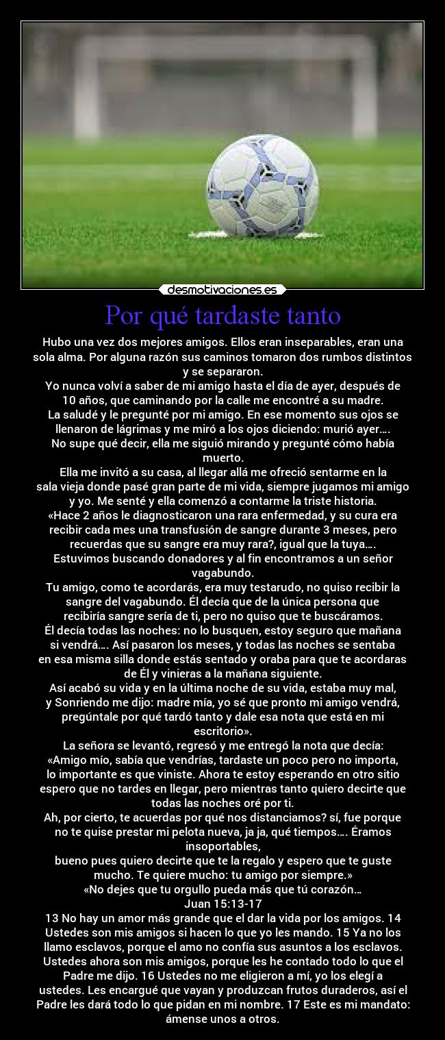 Por qué tardaste tanto - Hubo una vez dos mejores amigos. Ellos eran inseparables, eran una
sola alma. Por alguna razón sus caminos tomaron dos rumbos distintos
y se separaron.
Yo nunca volví a saber de mi amigo hasta el día de ayer, después de
10 años, que caminando por la calle me encontré a su madre.
La saludé y le pregunté por mi amigo. En ese momento sus ojos se
llenaron de lágrimas y me miró a los ojos diciendo: murió ayer….
No supe qué decir, ella me siguió mirando y pregunté cómo había
muerto.
Ella me invitó a su casa, al llegar allá me ofreció sentarme en la
sala vieja donde pasé gran parte de mi vida, siempre jugamos mi amigo
y yo. Me senté y ella comenzó a contarme la triste historia.
«Hace 2 años le diagnosticaron una rara enfermedad, y su cura era
recibir cada mes una transfusión de sangre durante 3 meses, pero
recuerdas que su sangre era muy rara?, igual que la tuya….
Estuvimos buscando donadores y al fin encontramos a un señor
vagabundo.
Tu amigo, como te acordarás, era muy testarudo, no quiso recibir la
sangre del vagabundo. Él decía que de la única persona que
recibiría sangre sería de ti, pero no quiso que te buscáramos.
Él decía todas las noches: no lo busquen, estoy seguro que mañana
si vendrá…. Así pasaron los meses, y todas las noches se sentaba
en esa misma silla donde estás sentado y oraba para que te acordaras
de Él y vinieras a la mañana siguiente.
Así acabó su vida y en la última noche de su vida, estaba muy mal,
y Sonriendo me dijo: madre mía, yo sé que pronto mi amigo vendrá,
pregúntale por qué tardó tanto y dale esa nota que está en mi
escritorio».
La señora se levantó, regresó y me entregó la nota que decía:
«Amigo mío, sabía que vendrías, tardaste un poco pero no importa,
lo importante es que viniste. Ahora te estoy esperando en otro sitio
espero que no tardes en llegar, pero mientras tanto quiero decirte que
todas las noches oré por ti.
Ah, por cierto, te acuerdas por qué nos distanciamos? sí, fue porque
no te quise prestar mi pelota nueva, ja ja, qué tiempos…. Éramos
insoportables,
bueno pues quiero decirte que te la regalo y espero que te guste
mucho. Te quiere mucho: tu amigo por siempre.»
«No dejes que tu orgullo pueda más que tú corazón…
Juan 15:13-17
13 No hay un amor más grande que el dar la vida por los amigos. 14
Ustedes son mis amigos si hacen lo que yo les mando. 15 Ya no los
llamo esclavos, porque el amo no confía sus asuntos a los esclavos.
Ustedes ahora son mis amigos, porque les he contado todo lo que el
Padre me dijo. 16 Ustedes no me eligieron a mí, yo los elegí a
ustedes. Les encargué que vayan y produzcan frutos duraderos, así el
Padre les dará todo lo que pidan en mi nombre. 17 Este es mi mandato:
ámense unos a otros.