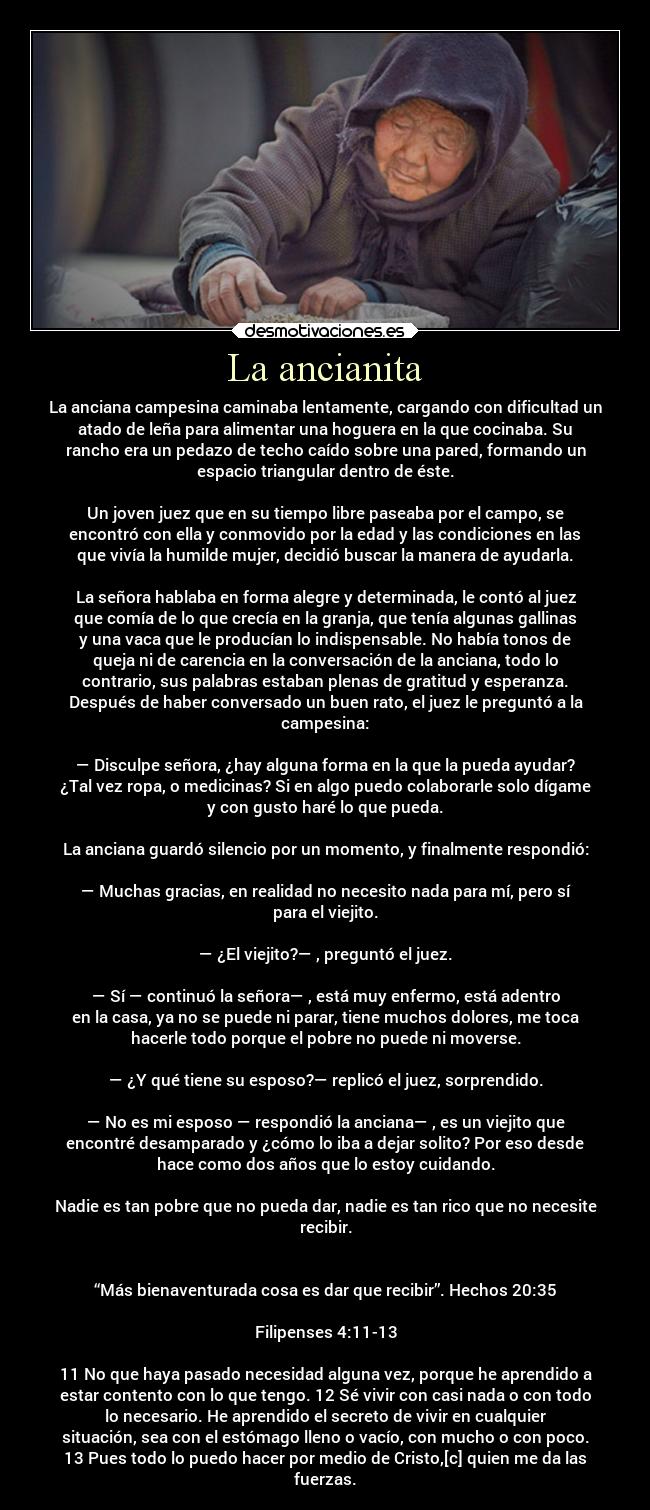 La ancianita - La anciana campesina caminaba lentamente, cargando con dificultad un
atado de leña para alimentar una hoguera en la que cocinaba. Su
rancho era un pedazo de techo caído sobre una pared, formando un
espacio triangular dentro de éste.

Un joven juez que en su tiempo libre paseaba por el campo, se
encontró con ella y conmovido por la edad y las condiciones en las
que vivía la humilde mujer, decidió buscar la manera de ayudarla.

La señora hablaba en forma alegre y determinada, le contó al juez
que comía de lo que crecía en la granja, que tenía algunas gallinas
y una vaca que le producían lo indispensable. No había tonos de
queja ni de carencia en la conversación de la anciana, todo lo
contrario, sus palabras estaban plenas de gratitud y esperanza.
Después de haber conversado un buen rato, el juez le preguntó a la
campesina:

— Disculpe señora, ¿hay alguna forma en la que la pueda ayudar?
¿Tal vez ropa, o medicinas? Si en algo puedo colaborarle solo dígame
y con gusto haré lo que pueda.

La anciana guardó silencio por un momento, y finalmente respondió:

— Muchas gracias, en realidad no necesito nada para mí, pero sí
para el viejito.

— ¿El viejito?— , preguntó el juez.

— Sí — continuó la señora— , está muy enfermo, está adentro
en la casa, ya no se puede ni parar, tiene muchos dolores, me toca
hacerle todo porque el pobre no puede ni moverse.

— ¿Y qué tiene su esposo?— replicó el juez, sorprendido.

— No es mi esposo — respondió la anciana— , es un viejito que
encontré desamparado y ¿cómo lo iba a dejar solito? Por eso desde
hace como dos años que lo estoy cuidando.

Nadie es tan pobre que no pueda dar, nadie es tan rico que no necesite
recibir.


“Más bienaventurada cosa es dar que recibir”. Hechos 20:35

Filipenses 4:11-13

11 No que haya pasado necesidad alguna vez, porque he aprendido a
estar contento con lo que tengo. 12 Sé vivir con casi nada o con todo
lo necesario. He aprendido el secreto de vivir en cualquier
situación, sea con el estómago lleno o vacío, con mucho o con poco.
13 Pues todo lo puedo hacer por medio de Cristo,[c] quien me da las
fuerzas.