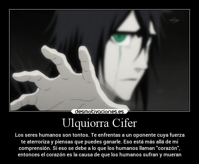 Ulquiorra Cifer - Los seres humanos son tontos. Te enfrentas a un oponente cuya fuerza
te aterroriza y piensas que puedes ganarle. Eso está más allá de mi
comprensión. Si eso se debe a lo que los humanos llaman corazón,
entonces el corazón es la causa de que los humanos sufran y mueran