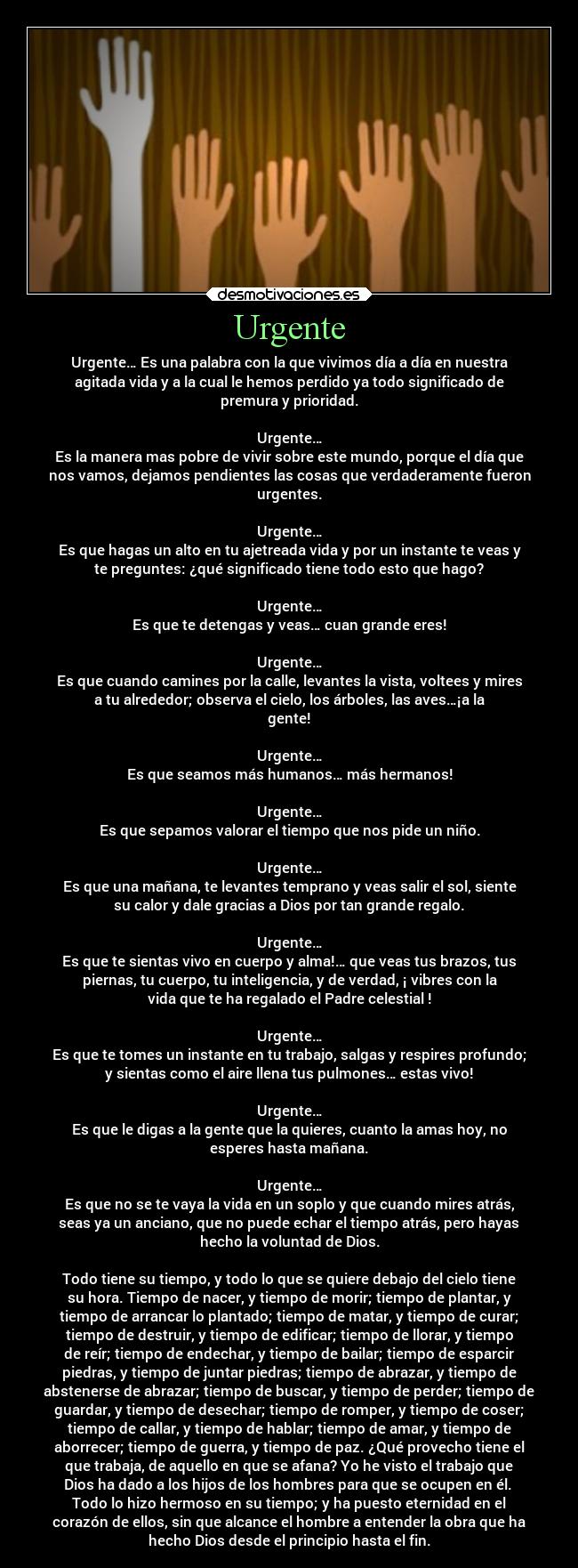 Urgente - Urgente… Es una palabra con la que vivimos día a día en nuestra
agitada vida y a la cual le hemos perdido ya todo significado de
premura y prioridad.

Urgente…
Es la manera mas pobre de vivir sobre este mundo, porque el día que
nos vamos, dejamos pendientes las cosas que verdaderamente fueron
urgentes.

Urgente…
Es que hagas un alto en tu ajetreada vida y por un instante te veas y
te preguntes: ¿qué significado tiene todo esto que hago?

Urgente…
Es que te detengas y veas… cuan grande eres!

Urgente…
Es que cuando camines por la calle, levantes la vista, voltees y mires
a tu alrededor; observa el cielo, los árboles, las aves…¡a la
gente!

Urgente…
Es que seamos más humanos… más hermanos!

Urgente…
Es que sepamos valorar el tiempo que nos pide un niño.

Urgente…
Es que una mañana, te levantes temprano y veas salir el sol, siente
su calor y dale gracias a Dios por tan grande regalo.

Urgente…
Es que te sientas vivo en cuerpo y alma!… que veas tus brazos, tus
piernas, tu cuerpo, tu inteligencia, y de verdad, ¡ vibres con la
vida que te ha regalado el Padre celestial !

Urgente…
Es que te tomes un instante en tu trabajo, salgas y respires profundo;
y sientas como el aire llena tus pulmones… estas vivo!

Urgente…
Es que le digas a la gente que la quieres, cuanto la amas hoy, no
esperes hasta mañana.

Urgente…
Es que no se te vaya la vida en un soplo y que cuando mires atrás,
seas ya un anciano, que no puede echar el tiempo atrás, pero hayas
hecho la voluntad de Dios.

Todo tiene su tiempo, y todo lo que se quiere debajo del cielo tiene
su hora. Tiempo de nacer, y tiempo de morir; tiempo de plantar, y
tiempo de arrancar lo plantado; tiempo de matar, y tiempo de curar;
tiempo de destruir, y tiempo de edificar; tiempo de llorar, y tiempo
de reír; tiempo de endechar, y tiempo de bailar; tiempo de esparcir
piedras, y tiempo de juntar piedras; tiempo de abrazar, y tiempo de
abstenerse de abrazar; tiempo de buscar, y tiempo de perder; tiempo de
guardar, y tiempo de desechar; tiempo de romper, y tiempo de coser;
tiempo de callar, y tiempo de hablar; tiempo de amar, y tiempo de
aborrecer; tiempo de guerra, y tiempo de paz. ¿Qué provecho tiene el
que trabaja, de aquello en que se afana? Yo he visto el trabajo que
Dios ha dado a los hijos de los hombres para que se ocupen en él. 
Todo lo hizo hermoso en su tiempo; y ha puesto eternidad en el
corazón de ellos, sin que alcance el hombre a entender la obra que ha
hecho Dios desde el principio hasta el fin.