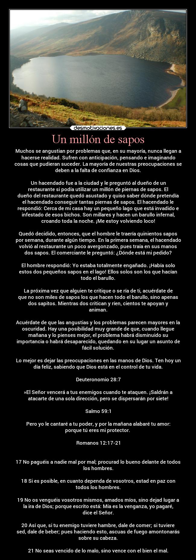 Un millón de sapos - Muchos se angustian por problemas que, en su mayoría, nunca llegan a
hacerse realidad. Sufren con anticipación, pensando e imaginando
cosas que pudieran suceder. La mayoría de nuestras preocupaciones se
deben a la falta de confianza en Dios.

Un hacendado fue a la ciudad y le preguntó al dueño de un
restaurante si podía utilizar un millón de piernas de sapos. El
dueño del restaurante quedó asustado y quiso saber dónde pretendía
el hacendado conseguir tantas piernas de sapos. El hacendado le
respondió: Cerca de mi casa hay un pequeño lago que está invadido e
infestado de esos bichos. Son millares y hacen un barullo infernal,
croando toda la noche. ¡Me estoy volviendo loco!

Quedó decidido, entonces, que el hombre le traería quinientos sapos
por semana, durante algún tiempo. En la primera semana, el hacendado
volvió al restaurante un poco avergonzado, pues traía en sus manos
dos sapos. El comerciante le preguntó: ¿Dónde está mi pedido?

El hombre respondió: Yo estaba totalmente engañado. ¡Había solo
estos dos pequeños sapos en el lago! Ellos solos son los que hacían
todo el barullo.

La próxima vez que alguien te critique o se ría de ti, acuérdate de
que no son miles de sapos los que hacen todo el barullo, sino apenas
dos sapitos. Mientras dos critican y ríen, cientos te apoyan y
animan.

Acuérdate de que las angustias y los problemas parecen mayores en la
oscuridad. Hay una posibilidad muy grande de que, cuando llegue
mañana y lo pienses mejor, el problema habrá disminuido su
importancia o habrá desaparecido, quedando en su lugar un asunto de
fácil solución.

Lo mejor es dejar las preocupaciones en las manos de Dios. Ten hoy un
día feliz, sabiendo que Dios está en el control de tu vida.

Deuteronomio 28:7

»El Señor vencerá a tus enemigos cuando te ataquen. ¡Saldrán a
atacarte de una sola dirección, pero se dispersarán por siete!

Salmo 59:1

Pero yo le cantaré a tu poder, y por la mañana alabaré tu amor:
porque tú eres mi protector. 

Romanos 12:17-21


17 No paguéis a nadie mal por mal; procurad lo bueno delante de todos
los hombres.

18 Si es posible, en cuanto dependa de vosotros, estad en paz con
todos los hombres.

19 No os venguéis vosotros mismos, amados míos, sino dejad lugar a
la ira de Dios; porque escrito está: Mía es la venganza, yo pagaré,
dice el Señor.

20 Así que, si tu enemigo tuviere hambre, dale de comer; si tuviere
sed, dale de beber; pues haciendo esto, ascuas de fuego amontonarás
sobre su cabeza.

21 No seas vencido de lo malo, sino vence con el bien el mal.