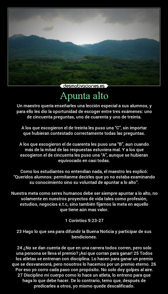 Apunta alto - Un maestro quería enseñarles una lección especial a sus alumnos, y
para ello les dio la oportunidad de escoger entre tres exámenes: uno
de cincuenta preguntas, uno de cuarenta y uno de treinta.

A los que escogieron el de treinta les puso una “C”, sin importar
que hubieran contestado correctamente todas las preguntas.

A los que escogieron el de cuarenta les puso una “B”, aun cuando
más de la mitad de las respuestas estuviera mal. Y a los que
escogieron el de cincuenta les puso una “A”, aunque se hubieran
equivocado en casi todas.

Como los estudiantes no entendían nada, el maestro les explicó:
“Queridos alumnos: permítanme decirles que yo no estaba examinando
su conocimiento sino su voluntad de apuntar a lo alto”.

Nuestra meta como seres humanos debe ser siempre apuntar a lo alto, no
solamente en nuestros proyectos de vida tales como profesión,
estudios, negocios e.t.c, sino también fijarnos la meta en aquello
que tiene aún mas valor.

1 Corintios 9:23-27

23 Hago lo que sea para difundir la Buena Noticia y participar de sus
bendiciones.

24 ¿No se dan cuenta de que en una carrera todos corren, pero solo
una persona se lleva el premio? ¡Así que corran para ganar! 25 Todos
los atletas se entrenan con disciplina. Lo hacen para ganar un premio
que se desvanecerá, pero nosotros lo hacemos por un premio eterno. 26
Por eso yo corro cada paso con propósito. No solo doy golpes al aire.
27 Disciplino mi cuerpo como lo hace un atleta, lo entreno para que
haga lo que debe hacer. De lo contrario, temo que, después de
predicarles a otros, yo mismo quede descalificado.