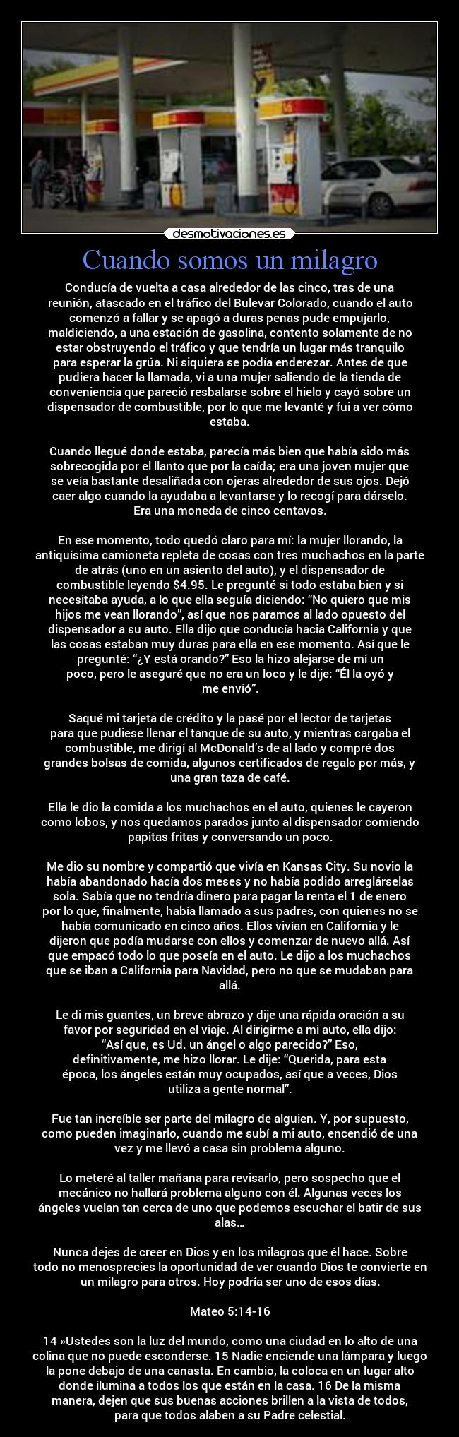 Cuando somos un milagro - Conducía de vuelta a casa alrededor de las cinco, tras de una
reunión, atascado en el tráfico del Bulevar Colorado, cuando el auto
comenzó a fallar y se apagó a duras penas pude empujarlo,
maldiciendo, a una estación de gasolina, contento solamente de no
estar obstruyendo el tráfico y que tendría un lugar más tranquilo
para esperar la grúa. Ni siquiera se podía enderezar. Antes de que
pudiera hacer la llamada, vi a una mujer saliendo de la tienda de
conveniencia que pareció resbalarse sobre el hielo y cayó sobre un
dispensador de combustible, por lo que me levanté y fui a ver cómo
estaba.

Cuando llegué donde estaba, parecía más bien que había sido más
sobrecogida por el llanto que por la caída; era una joven mujer que
se veía bastante desaliñada con ojeras alrededor de sus ojos. Dejó
caer algo cuando la ayudaba a levantarse y lo recogí para dárselo.
Era una moneda de cinco centavos.

En ese momento, todo quedó claro para mí: la mujer llorando, la
antiquísima camioneta repleta de cosas con tres muchachos en la parte
de atrás (uno en un asiento del auto), y el dispensador de
combustible leyendo $4.95. Le pregunté si todo estaba bien y si
necesitaba ayuda, a lo que ella seguía diciendo: “No quiero que mis
hijos me vean llorando”, así que nos paramos al lado opuesto del
dispensador a su auto. Ella dijo que conducía hacia California y que
las cosas estaban muy duras para ella en ese momento. Así que le
pregunté: “¿Y está orando?” Eso la hizo alejarse de mí un
poco, pero le aseguré que no era un loco y le dije: “Él la oyó y
me envió”.

Saqué mi tarjeta de crédito y la pasé por el lector de tarjetas
para que pudiese llenar el tanque de su auto, y mientras cargaba el
combustible, me dirigí al McDonald’s de al lado y compré dos
grandes bolsas de comida, algunos certificados de regalo por más, y
una gran taza de café.

Ella le dio la comida a los muchachos en el auto, quienes le cayeron
como lobos, y nos quedamos parados junto al dispensador comiendo
papitas fritas y conversando un poco.

Me dio su nombre y compartió que vivía en Kansas City. Su novio la
había abandonado hacía dos meses y no había podido arreglárselas
sola. Sabía que no tendría dinero para pagar la renta el 1 de enero
por lo que, finalmente, había llamado a sus padres, con quienes no se
había comunicado en cinco años. Ellos vivían en California y le
dijeron que podía mudarse con ellos y comenzar de nuevo allá. Así
que empacó todo lo que poseía en el auto. Le dijo a los muchachos
que se iban a California para Navidad, pero no que se mudaban para
allá.

Le di mis guantes, un breve abrazo y dije una rápida oración a su
favor por seguridad en el viaje. Al dirigirme a mi auto, ella dijo:
“Así que, es Ud. un ángel o algo parecido?” Eso,
definitivamente, me hizo llorar. Le dije: “Querida, para esta
época, los ángeles están muy ocupados, así que a veces, Dios
utiliza a gente normal”.

Fue tan increíble ser parte del milagro de alguien. Y, por supuesto,
como pueden imaginarlo, cuando me subí a mi auto, encendió de una
vez y me llevó a casa sin problema alguno.

Lo meteré al taller mañana para revisarlo, pero sospecho que el
mecánico no hallará problema alguno con él. Algunas veces los
ángeles vuelan tan cerca de uno que podemos escuchar el batir de sus
alas…

Nunca dejes de creer en Dios y en los milagros que él hace. Sobre
todo no menosprecies la oportunidad de ver cuando Dios te convierte en
un milagro para otros. Hoy podría ser uno de esos días.

Mateo 5:14-16

14 »Ustedes son la luz del mundo, como una ciudad en lo alto de una
colina que no puede esconderse. 15 Nadie enciende una lámpara y luego
la pone debajo de una canasta. En cambio, la coloca en un lugar alto
donde ilumina a todos los que están en la casa. 16 De la misma
manera, dejen que sus buenas acciones brillen a la vista de todos,
para que todos alaben a su Padre celestial.