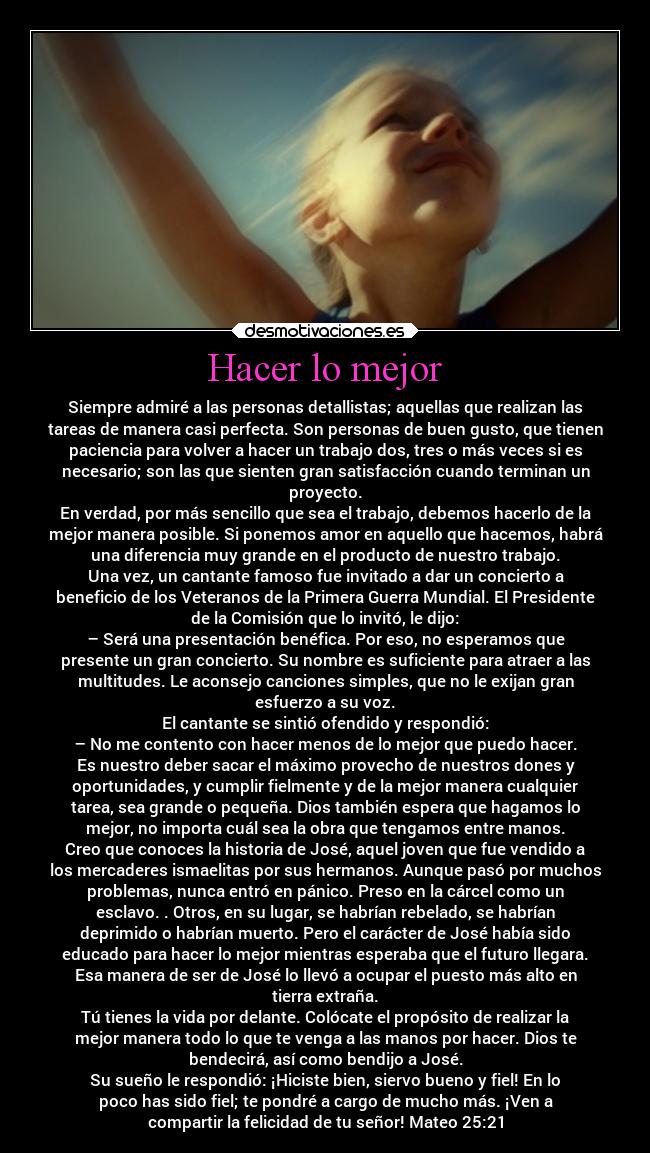 Hacer lo mejor - Siempre admiré a las personas detallistas; aquellas que realizan las
tareas de manera casi perfecta. Son personas de buen gusto, que tienen
paciencia para volver a hacer un trabajo dos, tres o más veces si es
necesario; son las que sienten gran satisfacción cuando terminan un
proyecto.
En verdad, por más sencillo que sea el trabajo, debemos hacerlo de la
mejor manera posible. Si ponemos amor en aquello que hacemos, habrá
una diferencia muy grande en el producto de nuestro trabajo.
Una vez, un cantante famoso fue invitado a dar un concierto a
beneficio de los Veteranos de la Primera Guerra Mundial. El Presidente
de la Comisión que lo invitó, le dijo:
– Será una presentación benéfica. Por eso, no esperamos que
presente un gran concierto. Su nombre es suficiente para atraer a las
multitudes. Le aconsejo canciones simples, que no le exijan gran
esfuerzo a su voz.
El cantante se sintió ofendido y respondió:
– No me contento con hacer menos de lo mejor que puedo hacer.
Es nuestro deber sacar el máximo provecho de nuestros dones y
oportunidades, y cumplir fielmente y de la mejor manera cualquier
tarea, sea grande o pequeña. Dios también espera que hagamos lo
mejor, no importa cuál sea la obra que tengamos entre manos.
Creo que conoces la historia de José, aquel joven que fue vendido a
los mercaderes ismaelitas por sus hermanos. Aunque pasó por muchos
problemas, nunca entró en pánico. Preso en la cárcel como un
esclavo. . Otros, en su lugar, se habrían rebelado, se habrían
deprimido o habrían muerto. Pero el carácter de José había sido
educado para hacer lo mejor mientras esperaba que el futuro llegara.
Esa manera de ser de José lo llevó a ocupar el puesto más alto en
tierra extraña.
Tú tienes la vida por delante. Colócate el propósito de realizar la
mejor manera todo lo que te venga a las manos por hacer. Dios te
bendecirá, así como bendijo a José.
Su sueño le respondió: ¡Hiciste bien, siervo bueno y fiel! En lo
poco has sido fiel; te pondré a cargo de mucho más. ¡Ven a
compartir la felicidad de tu señor! Mateo 25:21